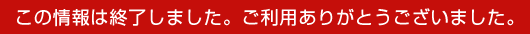 この情報は終了しました。ご利用ありがとうございました。